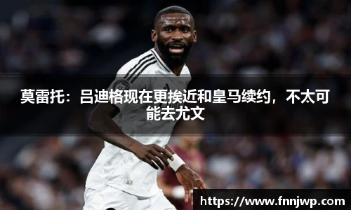 莫雷托：吕迪格现在更挨近和皇马续约，不太可能去尤文